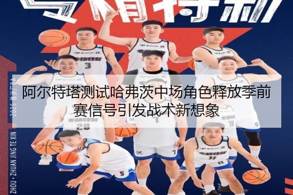 阿尔特塔测试哈弗茨中场角色释放季前赛信号引发战术新想象