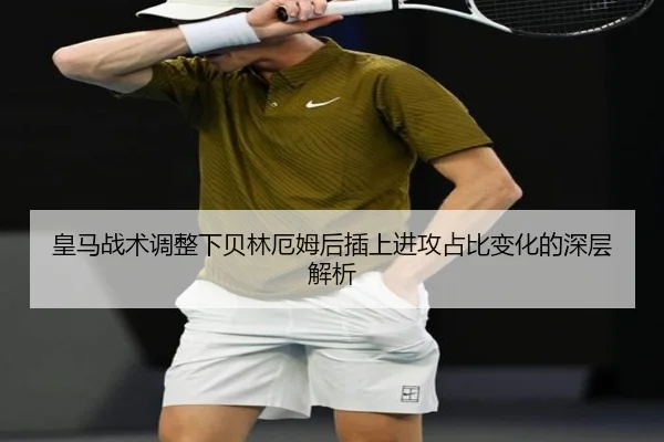 皇马战术调整下贝林厄姆后插上进攻占比变化的深层解析
